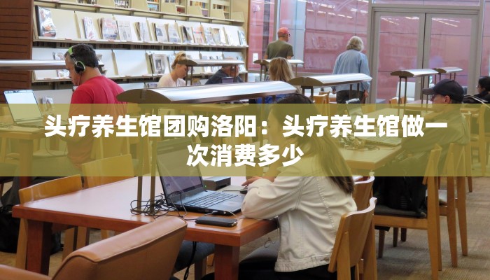 头疗养生馆团购洛阳：头疗养生馆做一次消费多少