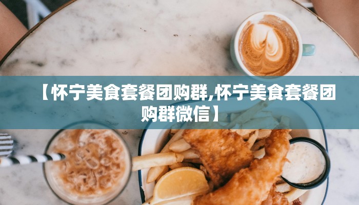 【怀宁美食套餐团购群,怀宁美食套餐团购群微信】